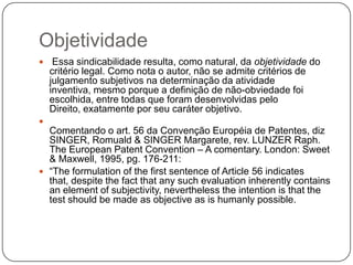 Objetividade


Essa sindicabilidade resulta, como natural, da objetividade do
critério legal. Como nota o autor, não se admite critérios de
julgamento subjetivos na determinação da atividade
inventiva, mesmo porque a definição de não-obviedade foi
escolhida, entre todas que foram desenvolvidas pelo
Direito, exatamente por seu caráter objetivo.



Comentando o art. 56 da Convenção Européia de Patentes, diz
SINGER, Romuald & SINGER Margarete, rev. LUNZER Raph.
The European Patent Convention – A comentary. London: Sweet
& Maxwell, 1995, pg. 176-211:
 ―The formulation of the first sentence of Article 56 indicates
that, despite the fact that any such evaluation inherently contains
an element of subjectivity, nevertheless the intention is that the
test should be made as objective as is humanly possible.

 