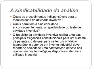 A sindicabilidade da análise
 Quais os procedimentos indispensáveis para a

manifestação de atividade inventiva?
 Quais permitem a sindicabilidade
e, consequentemente, a repetibilidade do teste de
atividade inventiva?
 O requisito da atividade inventiva realiza uma das
principais exigências constitucionais para um sistema
de patentes: o de que, para se ter um privilégio
temporário, o autor de um invento industrial deve
reportar à sociedade uma contribuição mínima aos
conhecimentos tecnológicos disponíveis, de direta
utilidade industrial.

 