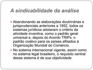 A sindicabilidade da análise
 Abandonando as elaborações doutrinárias e

jurisprudenciais anteriores a 1952, todos os
sistemas jurídicos adotaram o critério da
atividade inventiva, como o padrão geral
universal e, depois do Acordo TRIPs, o
padrão coativo para os países afiliados à
Organização Mundial do Comércio.
 No sistema internacional vigente, assim como
no sistema legal brasileiro, o requisito central
desse sistema é de sua objetividade.

 