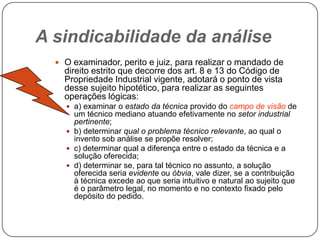 A sindicabilidade da análise
 O examinador, perito e juiz, para realizar o mandado de

direito estrito que decorre dos art. 8 e 13 do Código de
Propriedade Industrial vigente, adotará o ponto de vista
desse sujeito hipotético, para realizar as seguintes
operações lógicas:
 a) examinar o estado da técnica provido do campo de visão de

um técnico mediano atuando efetivamente no setor industrial
pertinente;
 b) determinar qual o problema técnico relevante, ao qual o
invento sob análise se propõe resolver;
 c) determinar qual a diferença entre o estado da técnica e a
solução oferecida;
 d) determinar se, para tal técnico no assunto, a solução
oferecida seria evidente ou óbvia, vale dizer, se a contribuição
à técnica excede ao que seria intuitivo e natural ao sujeito que
é o parâmetro legal, no momento e no contexto fixado pelo
depósito do pedido.

 