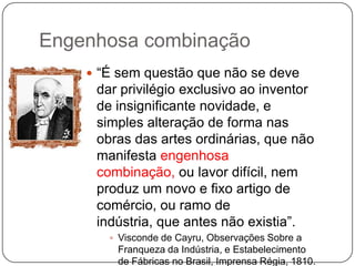 Engenhosa combinação
 ―É sem questão que não se deve

dar privilégio exclusivo ao inventor
de insignificante novidade, e
simples alteração de forma nas
obras das artes ordinárias, que não
manifesta engenhosa
combinação, ou lavor difícil, nem
produz um novo e fixo artigo de
comércio, ou ramo de
indústria, que antes não existia‖.
 Visconde de Cayru, Observações Sobre a

Franqueza da Indústria, e Estabelecimento
de Fábricas no Brasil, Imprensa Régia, 1810.

 