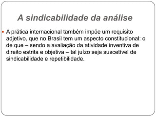 A sindicabilidade da análise
 A prática internacional também impõe um requisito

adjetivo, que no Brasil tem um aspecto constitucional: o
de que – sendo a avaliação da atividade inventiva de
direito estrita e objetiva – tal juízo seja suscetível de
sindicabilidade e repetibilidade.

 