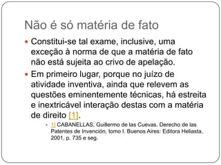 Não é só matéria de fato
 Constitui-se tal exame, inclusive, uma

exceção à norma de que a matéria de fato
não está sujeita ao crivo de apelação.
 Em primeiro lugar, porque no juízo de
atividade inventiva, ainda que relevem as
questões eminentemente técnicas, há estreita
e inextricável interação destas com a matéria
de direito [1].


1] CABANELLAS, Guillermo de las Cuevas. Derecho de las
Patentes de Invención, tomo I. Buenos Aires: Editora Heliasta,
2001, p. 735 e seg.

 