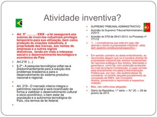 Atividade inventiva?








Art. 5º ...... ..... XXIX - a lei assegurará aos
autores de inven-tos industriais privilégio
temporário para sua utilização, bem como
proteção às criações industriais, à
propriedade das marcas, aos nomes de
empresas e a outros signos
distintivos, tendo em vista o interesse
social e o desenvolvimento tecnológico e
econômico do País
Art.218 (...)
§ 2º - A pesquisa tecnológica voltar-se-á
predominantemente para a solução dos
problemas brasileiros e para o
desenvolvimento do sistema produtivo
nacional e regional.











Art. 219 - O mercado interno integra o
patrimônio nacional e será incentivado de
forma a viabilizar o desenvolvimento cultural
e sócio econômico, o bem estar da
população e a autonomia tecnológica do
País, nos termos de lei federal.




SUPREMO TRIBUNAL ADMINISTRATIVO
Acórdão do Supremo Tribunal Administrativo n.º
2/2013
Acórdão do STA de 09-01-2013, no Processo nº
771/12
―(…) consideramos que está em jogo não
apenas o direito à propriedade industrial - aliás
sem assento constitucional específico –
Em sentido contrário ao deste entendimento, as
recorrentes alegam que os invocados direitos de
propriedade industrial são direitos fundamentais
de natureza análoga à dos direitos, liberdades e
garantias e, como tal, com protecção acrescida
ao nível da própria Constituição, a cujas normas
está directamente vinculada a Administração
Pública que, por isso, não poderia deixar de
considerar, no âmbito daquele procedimento de
concessão de AIM’s, tais invocados
direitos, prevenindo e reprimindo a respectiva
violação.
Mas, não colhe essa alegação.
Diário da República, 1.ª série — N.º 20 — 29 de
janeiro de 2013

 