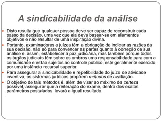 A sindicabilidade da análise
 Disto resulta que qualquer pessoa deve ser capaz de reconstruir cada

passo da decisão, uma vez que ela deve basear-se em elementos
objetivos e não resultar de uma inspiração divina.
 Portanto, examinadores e juízes têm a obrigação de indicar as razões da
sua decisão, não só para convencer as partes quanto à correção de sua
análise e, assim, estabelecer a paz judiciária, mas também porque todos
os órgãos judiciais têm sobre os ombros uma responsabilidade para com a
comunidade e estão sujeitos ao controle público, este geralmente exercido
por uma instância recursal superior.
 Para assegurar a sindicabilidade e repetibilidade do juízo de atividade
inventiva, os sistemas jurídicos propõem métodos de avaliação.
 O objetivo de tais métodos é, além de visar ao máximo de certeza
possível, assegurar que a reiteração do exame, dentro dos exatos
parâmetros postulados, levará a igual resultado.

 