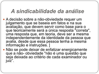 A sindicabilidade da análise
 A decisão sobre a não-obviedade requer um

julgamento que se baseia em fatos e na sua
avaliação, que devem servir como base para o
que teoricamente será a única resposta "correta",
uma resposta que, em teoria, deve ser a mesma
independentemente da identidade da pessoa que
avalia, desde que essa pessoa tenha a mesma
informação e instruções. ]
 Não se pode deixar de enfatizar energicamente
que a não- obviedade "não é uma questão que
seja deixada ao critério de cada examinador ou
juiz‖.

 