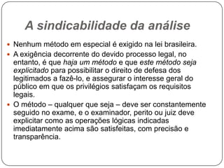 A sindicabilidade da análise
 Nenhum método em especial é exigido na lei brasileira.
 A exigência decorrente do devido processo legal, no

entanto, é que haja um método e que este método seja
explicitado para possibilitar o direito de defesa dos
legitimados a fazê-lo, e assegurar o interesse geral do
público em que os privilégios satisfaçam os requisitos
legais.
 O método – qualquer que seja – deve ser constantemente
seguido no exame, e o examinador, perito ou juiz deve
explicitar como as operações lógicas indicadas
imediatamente acima são satisfeitas, com precisão e
transparência.

 