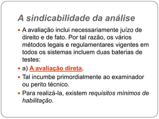 A sindicabilidade da análise
 A avaliação inclui necessariamente juízo de

direito e de fato. Por tal razão, os vários
métodos legais e regulamentares vigentes em
todos os sistemas incluem duas baterias de
testes:
 a) A avaliação direta,
 Tal incumbe primordialmente ao examinador
ou perito técnico.
 Para realizá-la, existem requisitos mínimos de
habilitação.

 