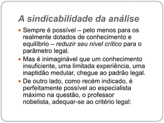 A sindicabilidade da análise
 Sempre é possível – pelo menos para os

realmente dotados de conhecimento e
equilíbrio – reduzir seu nível crítico para o
parâmetro legal.
 Mas é inimaginável que um conhecimento
insuficiente, uma limitada experiência, uma
inaptidão medular, chegue ao padrão legal.
 De outro lado, como recém indicado, é
perfeitamente possível ao especialista
máximo na questão, o professor
nobelista, adequar-se ao critério legal:

 