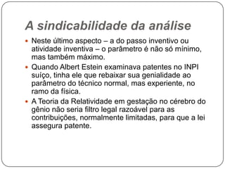 A sindicabilidade da análise
 Neste último aspecto – a do passo inventivo ou

atividade inventiva – o parâmetro é não só mínimo,
mas também máximo.
 Quando Albert Estein examinava patentes no INPI
suíço, tinha ele que rebaixar sua genialidade ao
parâmetro do técnico normal, mas experiente, no
ramo da física.
 A Teoria da Relatividade em gestação no cérebro do
gênio não seria filtro legal razoável para as
contribuições, normalmente limitadas, para que a lei
assegura patente.

 