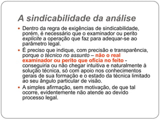 A sindicabilidade da análise
 Dentro da regra de exigências de sindicabilidade,

porém, é necessário que o examinador ou perito
explicite a operação que faz para adequar-se ao
parâmetro legal.
 É preciso que indique, com precisão e transparência,
porque o técnico no assunto – não o real
examinador ou perito que oficia no feito conseguiria ou não chegar intuitiva e naturalmente à
solução técnica, só com apoio nos conhecimentos
gerais de sua formação e o estado da técnica limitado
ao seu ângulo particular de visão.
 A simples afirmação, sem motivação, de que tal
ocorre, evidentemente não atende ao devido
processo legal.

 