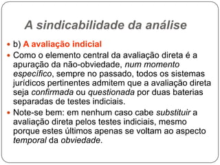 A sindicabilidade da análise
 b) A avaliação indicial

 Como o elemento central da avaliação direta é a

apuração da não-obviedade, num momento
específico, sempre no passado, todos os sistemas
jurídicos pertinentes admitem que a avaliação direta
seja confirmada ou questionada por duas baterias
separadas de testes indiciais.
 Note-se bem: em nenhum caso cabe substituir a
avaliação direta pelos testes indiciais, mesmo
porque estes últimos apenas se voltam ao aspecto
temporal da obviedade.

 