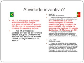 Atividade inventiva?



2 - Considera-se que uma
invenção implica actividade
inventiva se, para um perito na
especialidade, não resultar de
uma maneira evidente do estado
da técnica. (C. Munique, art. 56)

 Art. 13. A invenção é dotada de

atividade inventiva sempre
que, para um técnico no assunto,
não decorra de maneira evidente
ou óbvia do estado da técnica.

Art. 14. O modelo de
utilidade é dotado de ato inventivo
sempre que, para um técnico no
assunto, não decorra de maneira
comum ou vulgar do estado da
técnica.

Artigo 50.º
Requisitos de concessão
1 - Uma invenção é considerada nova quando
não está compreendida no estado da técnica.

3 - Considera-se que uma invenção é
susceptível de aplicação industrial se o seu
objecto puder ser fabricado ou utilizado em
qualquer género de indústria ou na agricultura.



Artigo 122.º
Objecto do modelo
1 - Podem ser protegidas como modelos de
utilidade as invenções novas implicando uma
actividade inventiva e susceptíveis de aplicação
industrial, que consistam em dar a um objecto
uma configuração, estrutura, mecanismo ou
disposição de que resulte o aumento da sua
utilidade ou a melhoria do seu aproveitamento.

 