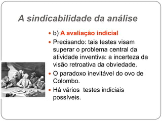 A sindicabilidade da análise
 b) A avaliação indicial

 Precisando: tais testes visam

superar o problema central da
atividade inventiva: a incerteza da
visão retroativa da obviedade.
 O paradoxo inevitável do ovo de
Colombo.
 Há vários testes indiciais
possíveis.

 