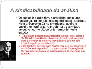 A sindicabilidade da análise
 Os testes indiciais têm, além disso, mais uma

função capital no tocante aos processos judiciais.
Nota a Suprema Corte americana, useira e
vezeira em enfrentar o problema de atividade
inventiva, como citado anteriormente neste
estudo:
 "Tais testes podem ajudar o poder judicial, que, como o

Sr. Ministro Frankfurter observou, é muito mal equipado
para a atender os deveres tecnológicos que lhe são
impostos pela lei de patentes.
 Eles também servem para "evitar com que se escorregue
na visão restrospectiva" ... e para resistir à tentação de
ler nas anterioridades os ensinamentos da invenção em
questão. "

 