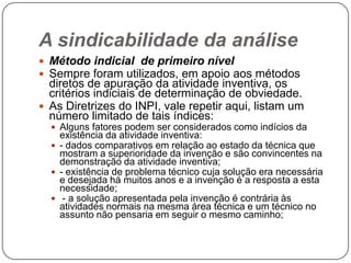 A sindicabilidade da análise
 Método indicial de primeiro nível
 Sempre foram utilizados, em apoio aos métodos

diretos de apuração da atividade inventiva, os
critérios indiciais de determinação de obviedade.
 As Diretrizes do INPI, vale repetir aqui, listam um
número limitado de tais índices:
 Alguns fatores podem ser considerados como indícios da

existência da atividade inventiva:
 - dados comparativos em relação ao estado da técnica que
mostram a superioridade da invenção e são convincentes na
demonstração da atividade inventiva;
 - existência de problema técnico cuja solução era necessária
e desejada há muitos anos e a invenção é a resposta a esta
necessidade;
 - a solução apresentada pela invenção é contrária às
atividades normais na mesma área técnica e um técnico no
assunto não pensaria em seguir o mesmo caminho;

 