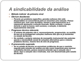 A sindicabilidade da análise
 Método indicial de primeiro nível
 Obvium desiderata
 Perante um problema específico, grandes esforços têm sido
despendidos na concorrência para se encontrar uma solução. Parece
razoável que, num caso duvidoso, haverá o quid imprevisum se o
requerente apresenta a solução buscada. Neste contexto, o tempo
durante o qual se busca, sem sucesso, a solução, é elemento
especialmente relevante
 Progresso técnico relevante
 O sistema de patentes não é, necessariamente, progressista, no sentido
de que só se protegeriam soluções melhores dos que as já existentes
no estado da técnica
 Na verdade, a própria natureza de monopólio instrumental das patentes
aponta a necessidade social de soluções alternativas para o mesmo
problema técnico, mesmo fora do eixo do progresso.
 O preconceito superado
 Se no estado da técnica se encontram evidências de que o caminho
seguido pela solução em análise era tido como inoperante para resolver
o problema técnico, parece razoável entender que a solução não é
óbvia. Aqui a solução não é motivada, mas sim desmotivada pelo estado
da técnica

 