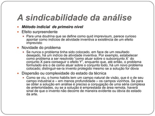 A sindicabilidade da análise
 Método indicial de primeiro nível
 Efeito surpreendente
 Para uma doutrina que se define como quid imprevisum, parece curioso
apontar como indícios de atividade inventiva a existência de um efeito
imprevisto
 Novidade do problema
 Se nunca o problema tinha sido colocado, em face de um resultado
desejado, há um indício de atividade inventiva. Por exemplo, estabelecer
como problema a ser resolvido ―como atuar sobre o subconjunto X` do
conjunto X para conseguir o efeito Y‖, enquanto que, até então, o problema
formulado era o de como atuar sobre o conjunto todo, há um novo problema
colocado; distinguir-se-ía invento protegido mesmo se a solução for óbvia
 Dispersão ou complexidade do estado da técnica
 Como se viu, o homo habilis tem um campo natural de visão, que é o de seu
campo industrial e – em menos profundidade – os campos vizinhos. Se para
se obter a solução em análise é preciso a conjugação de uma séria complexa
de anterioridades, ou se a solução é emprestada de área remota, haverá
sinal de que o invento não decorre de maneira evidente ou óbvia do estado
da arte.

 