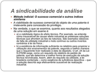 A sindicabilidade da análise
 Método indicial: O sucesso comercial e outros índices

similares
 A viabilidade de sucesso comercial do objeto de uma patente é
irrelevante para concessão do privilégio.
 Na verdade, o que se examina, quanto aos resultados alegados
de uma solução em exame é:
 a) a viabilidade lógica do efeito técnico. Por exemplo, se entende

como insuscetível de causar efeito industrial as pretensas soluções
técnicas que afrontem as leis da natureza. São exemplos clássicos
de falta de utilidade industrial o moto contínuo ou outros inventos
contrários à lei da física ;
 b) a existência de informação suficiente no relatório para propiciar a
utilização dos ensinamentos da patente, segundo a melhor maneira
que o requerente tiver realizado à data do depósito. O art. 24 da Lei
9.279/96 exige, como um requisito do relatório do pedido de
patente, que ele determine a melhor forma de execução da solução
técnica reivindicada. Assim, além do requisito da utilidade, a lei
brasileira contempla – como exigência de suficiência descritiva – que
a solução descrita seja efetivamente suscetível de realização
industrial.

 