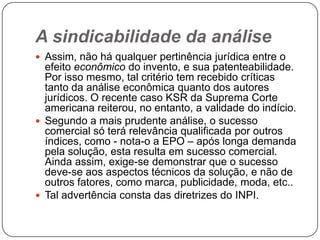 A sindicabilidade da análise
 Assim, não há qualquer pertinência jurídica entre o

efeito econômico do invento, e sua patenteabilidade.
Por isso mesmo, tal critério tem recebido críticas
tanto da análise econômica quanto dos autores
jurídicos. O recente caso KSR da Suprema Corte
americana reiterou, no entanto, a validade do indício.
 Segundo a mais prudente análise, o sucesso
comercial só terá relevância qualificada por outros
índices, como - nota-o a EPO – após longa demanda
pela solução, esta resulta em sucesso comercial.
Ainda assim, exige-se demonstrar que o sucesso
deve-se aos aspectos técnicos da solução, e não de
outros fatores, como marca, publicidade, moda, etc..
 Tal advertência consta das diretrizes do INPI.

 