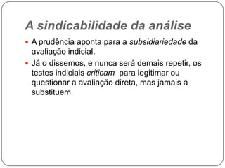 A sindicabilidade da análise
 A prudência aponta para a subsidiariedade da

avaliação indicial.
 Já o dissemos, e nunca será demais repetir, os
testes indiciais criticam para legitimar ou
questionar a avaliação direta, mas jamais a
substituem.

 