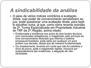 A sindicabilidade da análise
 O peso de vários índices contrários à avaliação

direta, cujo poder de convencimento sensibilizam ao
juiz, pode questionar uma avaliação direta, para fazêlo escolher outra, já que, como narra recente acórdão
da 2ª. Turma Especializada em Propriedade Industrial
do TRF da 2ª. Região, acima citado:
 Evidenciada a existência nos autos de dois laudos técnicos

com conclusões antagônicas, o magistrado, pelo princípio do
livre convencimento motivado que informa o sistema
processual brasileiro, pode optar por qualquer um para
proferir sua decisão, desde que de maneira fundamentada
 Ou simplesmente, levando em conta que não foi satisfeito o
ônus da prova, pode o magistrado rejeitar, inclusive por
preponderância das evidências, a alegação de nãoobviedade.

 