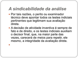A sindicabilidade da análise
 Por tais razões, o perito ou examinador

técnico deve apontar todos os testes indiciais
pertinentes que legitimam sua avaliação
direta.
 A decisão de atividade inventiva é sempre de
fato e de direito, e os testes indiciais auxiliam
o decisor final, que, na maior parte das
vezes, carecerá de meios para repetir, ele
mesmo, a integridade da avaliação direta.


 