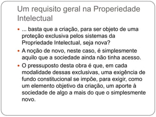 Um requisito geral na Properiedade
Intelectual
 ... basta que a criação, para ser objeto de uma

proteção exclusiva pelos sistemas da
Propriedade Intelectual, seja nova?
 A noção de novo, neste caso, é simplesmente
aquilo que a sociedade ainda não tinha acesso.
 O pressuposto desta obra é que, em cada
modalidade dessas exclusivas, uma exigência de
fundo constitucional se impõe, para exigir, como
um elemento objetivo da criação, um aporte à
sociedade de algo a mais do que o simplesmente
novo.

 