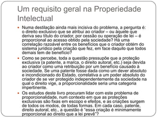 Um requisito geral na Properiedade
Intelectual
 Numa destilação ainda mais incisiva do problema, a pergunta é:

o direito exclusivo que se atribui ao criador – ou àquele que
deriva seu título do criador, por cessão ou operação de lei – é
proporcional ao acesso obtido pela sociedade? Há uma
correlação razoável entre os benefícios que o criador obtém do
sistema jurídico pela criação que fez, em face daquilo que todos
demais tem de benefício?
 Como se percebe, toda a questão pressupõe que a proteção
exclusiva (a patente, a marca, o direito autoral, etc.) seja devida
ao criador como uma retribuição por um benefício causado à
sociedade. Se uma patente fosse dada como um dever absoluto
e incondicionado do Estado, correlativa a um poder absoluto do
criador de se ver protegido independentemente da sociedade na
qual o direito vige, a proporcionalidade seria uma categoria
impertinente.
 Os estudos deste livro procuram lidar com este problema de
proporcionalidade, num contexto em que as proteções
exclusivas são fixas em escopo e efeitos, e as criações surgem
de todos os modos, de todas formas. Em cada caso, patente,
direito autoral, etc., a questão é ―essa criação é minimamente
proporcional ao direito que a lei prevê‖?

 