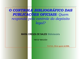 O CONTROLE BIBLIOGRÁFICO DAS PUBLICAÇÕES OFICIAIS : Quem responde pelo controle do depósito legal? MARIA CREUZA DE SALES / Bibliotecária TRT22ª REGIÃO NATAL, 28 de agosto de2008 . 