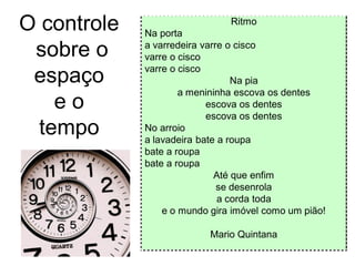 O controle   Na porta
                               Ritmo


 sobre o     a varredeira varre o cisco
             varre o cisco
             varre o cisco
 espaço                          Na pia
                     a menininha escova os dentes
    eo                     escova os dentes
                           escova os dentes
  tempo      No arroio
             a lavadeira bate a roupa
             bate a roupa
             bate a roupa
                             Até que enfim
                              se desenrola
                              a corda toda
                 e o mundo gira imóvel como um pião!

                           Mario Quintana
 