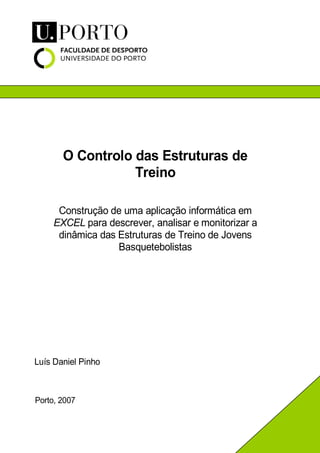 O Controlo das Estruturas de
Treino
Luís Daniel Pinho
Porto, 2007
Construção de uma aplicação informática em
EXCEL para descrever, analisar e monitorizar a
dinâmica das Estruturas de Treino de Jovens
Basquetebolistas
 