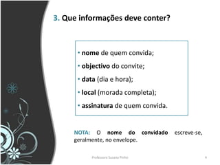 3. Que informações deve conter?



      • nome de quem convida;
      • objectivo do convite;
      • data (dia e hora);
      • local (morada completa);
      • assinatura de quem convida.


     NOTA: O nome do convidado        escreve-se,
     geralmente, no envelope.

           Professora Suzana Pinho                  4
 