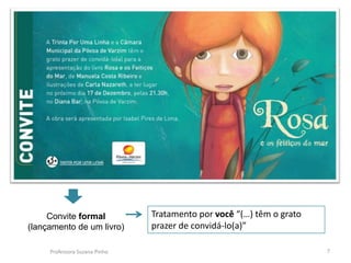 Convite formal            Tratamento por você “(…) têm o grato
(lançamento de um livro)       prazer de convidá-lo(a)”

     Professora Suzana Pinho                                          7
 
