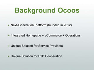 Background Ocoos
 Next-Generation Platform (founded in 2012)
 Integrated Homepage + eCommerce + Operations
 Unique Solution for Service Providers
 Unique Solution for B2B Cooperation
 
