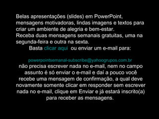 Belas apresentações (slides) em PowerPoint,
mensagens motivadoras, lindas imagens e textos para
criar um ambiente de alegria e bem-estar.
Receba duas mensagens semanais gratuitas, uma na
segunda-feira e outra na sexta.
Basta clicar aqui ou enviar um e-mail para:
powerpointsemanal-subscribe@yahoogrupos.com.br
não precisa escrever nada no e-mail, nem no campo
assunto é só enviar o e-mail e daí a pouco você
recebe uma mensagem de confirmação, a qual deve
novamente somente clicar em responder sem escrever
nada no e-mail, clique em Enviar e já estará inscrito(a)
para receber as mensagens.
 