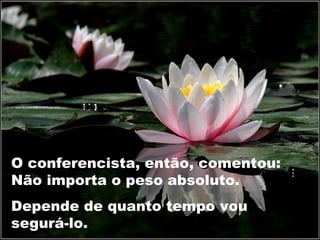 O conferencista, então, comentou:
Não importa o peso absoluto.
Depende de quanto tempo vou
segurá-lo.
 