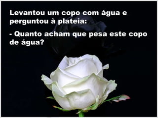 Levantou um copo com água e perguntou à plateia: - Quanto acham que pesa este copo de água? 