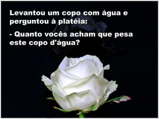 Levantou um copo com água e perguntou à platéia: - Quanto vocês acham que pesa este copo d'água? 