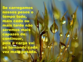 Se carregamos nossos pesos o tempo todo,  mais cedo ou  mais tarde não seremos mais capazes de continuar,  pois a carga vai  se tornando cada vez mais pesada. 