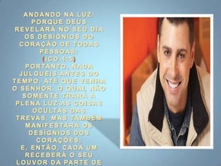 ANDANDO NA LUZ:PORQUE DEUS REVELARÁ NO SEU DIA OS DESÍGNIOS DO CORAÇÃO DE TODAS PESSOAS:(ICO 4:5) PORTANTO, NADA JULGUEIS ANTES DO TEMPO, ATÉ QUE VENHA O SENHOR, O QUAL NÃO SOMENTE TRARÁ À PLENA LUZ AS COISAS OCULTAS DAS TREVAS, MAS TAMBÉM MANIFESTARÁ OS DESÍGNIOS DOS CORAÇÕES; E, ENTÃO, CADA UM RECEBERÁ O SEU LOUVOR DA PARTE DE DEUS.