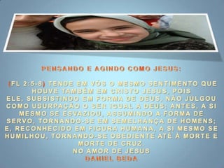 PENSANDO E AGINDO COMO JESUS: (FL 2:5-8) TENDE EM VÓS O MESMO SENTIMENTO QUE HOUVE TAMBÉM EM CRISTO JESUS, POIS ELE, SUBSISTINDO EM FORMA DE DEUS, NÃO JULGOU COMO USURPAÇÃO O SER IGUAL A DEUS; ANTES, A SI MESMO SE ESVAZIOU, ASSUMINDO A FORMA DE SERVO, TORNANDO-SE EM SEMELHANÇA DE HOMENS; E, RECONHECIDO EM FIGURA HUMANA, A SI MESMO SE HUMILHOU, TORNANDO-SE OBEDIENTE ATÉ À MORTE E MORTE DE CRUZ.NO AMOR DE JESUSDANIEL BEDA