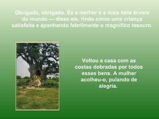 Obrigado, obrigado. És a melhor e a mais bela árvore do mundo — disse ele, rindo como uma criança satisfeita e apanhando febrilmente o magnífico tesouro. Voltou a casa com as costas dobradas por todos esses bens. A mulher acolheu-o, pulando de alegria.  