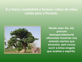 E a hiena, insatisfeita e furiosa, voltou de mãos vazias para a floresta.  Desde esse dia, ela  procura desesperadamente oferendas ilusórias nos animais mortos que encontra, sem nunca ouvir a brisa singela que acalma o espírito.  
