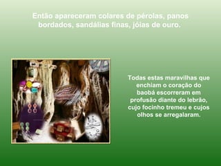 Então apareceram colares de pérolas, panos bordados, sandálias finas, jóias de ouro.  Todas estas maravilhas que enchiam o coração do baobá escorreram em profusão diante do lebrão, cujo focinho tremeu e cujos olhos se arregalaram. 