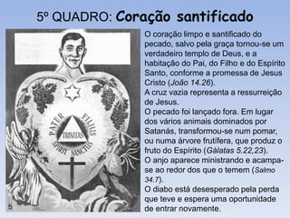 O coração limpo e santificado do
pecado, salvo pela graça tornou-se um
verdadeiro templo de Deus, e a
habitação do Pai, do Filho e do Espírito
Santo, conforme a promessa de Jesus
Cristo (João 14.26).
A cruz vazia representa a ressurreição
de Jesus.
O pecado foi lançado fora. Em lugar
dos vários animais dominados por
Satanás, transformou-se num pomar,
ou numa árvore frutífera, que produz o
fruto do Espírito (Gálatas 5.22,23).
O anjo aparece ministrando e acampa-
se ao redor dos que o temem (Salmo
34.7).
O diabo está desesperado pela perda
que teve e espera uma oportunidade
de entrar novamente.
5º QUADRO: Coração santificado
 