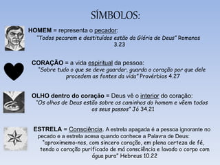 SÍMBOLOS:
HOMEM = representa o pecador:
“Todos pecaram e destituídos estão da Glória de Deus” Romanos
3.23
CORAÇÃO = a vida espiritual da pessoa:
“Sobre tudo o que se deve guardar, guarda o coração por que dele
procedem as fontes da vida” Provérbios 4.27
OLHO dentro do coração = Deus vê o interior do coração:
“Os olhos de Deus estão sobre os caminhos do homem e vêem todos
os seus passos” Jó 34.21
ESTRELA = Consciência. A estrela apagada é a pessoa ignorante no
pecado e a estrela acesa quando conhece a Palavra de Deus:
“aproximemo-nos, com sincero coração, em plena certeza de fé,
tendo o coração purificado de má consciência e lavado o corpo com
água pura” Hebreus 10.22
 