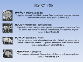 SÍMBOLOS:
PAVÃO = orgulho,vaidade:
“cingi-vos todos de humildade, porque Deus resiste aos soberbos, contudo,
aos humildes concede a sua graça” I Pedro 5.5
BODE = imoralidade, sensualidade:
“Fugi da impureza. Qualquer outro pecado que uma pessoa cometer é fora
do corpo; mas aquele que pratica a imoralidade peca contra o próprio
corpo” I Coríntios 6.18
PORCO = glutonaria, vícios:
“Ora, as obras da carne são conhecidas e são ... bebedices, glutonarias e
coisas semelhantes a estas, ... , que não herdarão o reino de Deus os que
tais coisas praticam” Gálatas 5.19-21
TARTARUGA = preguiça:
“Ó preguiçoso, até quando ficarás deitado? Quando te levantarás do teu
sono?” Provérbios 6.9
 