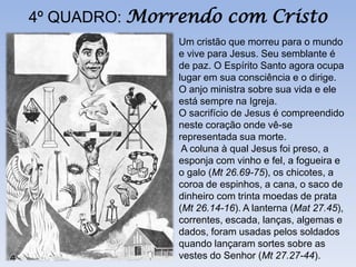 4º QUADRO: Morrendo com Cristo
               Um cristão que morreu para o mundo
               e vive para Jesus. Seu semblante é
               de paz. O Espírito Santo agora ocupa
               lugar em sua consciência e o dirige.
               O anjo ministra sobre sua vida e ele
               está sempre na Igreja.
               O sacrifício de Jesus é compreendido
               neste coração onde vê-se
               representada sua morte.
                A coluna à qual Jesus foi preso, a
               esponja com vinho e fel, a fogueira e
               o galo (Mt 26.69-75), os chicotes, a
               coroa de espinhos, a cana, o saco de
               dinheiro com trinta moedas de prata
               (Mt 26.14-16). A lanterna (Mat 27.45),
               correntes, escada, lanças, algemas e
               dados, foram usadas pelos soldados
               quando lançaram sortes sobre as
               vestes do Senhor (Mt 27.27-44).
 
