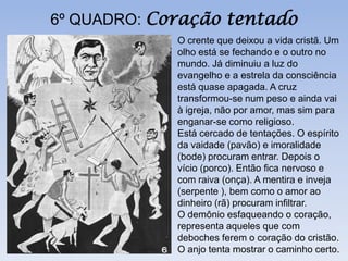 6º QUADRO: Coração tentado
             O crente que deixou a vida cristã. Um
             olho está se fechando e o outro no
             mundo. Já diminuiu a luz do
             evangelho e a estrela da consciência
             está quase apagada. A cruz
             transformou-se num peso e ainda vai
             à igreja, não por amor, mas sim para
             enganar-se como religioso.
             Está cercado de tentações. O espírito
             da vaidade (pavão) e imoralidade
             (bode) procuram entrar. Depois o
             vício (porco). Então fica nervoso e
             com raiva (onça). A mentira e inveja
             (serpente ), bem como o amor ao
             dinheiro (rã) procuram infiltrar.
             O demônio esfaqueando o coração,
             representa aqueles que com
             deboches ferem o coração do cristão.
             O anjo tenta mostrar o caminho certo.
 